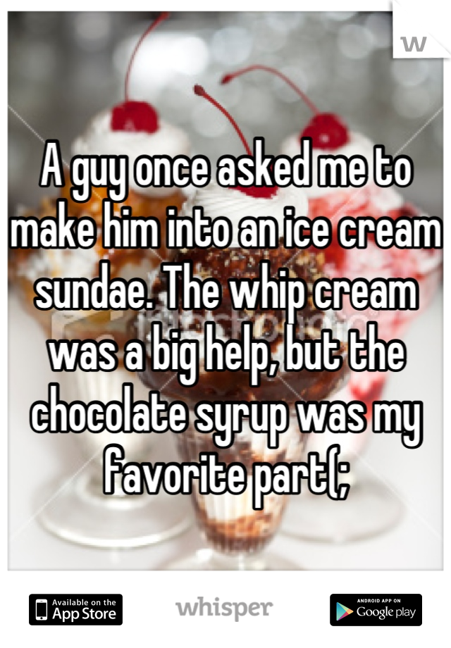 A guy once asked me to make him into an ice cream sundae. The whip cream was a big help, but the chocolate syrup was my favorite part(;
