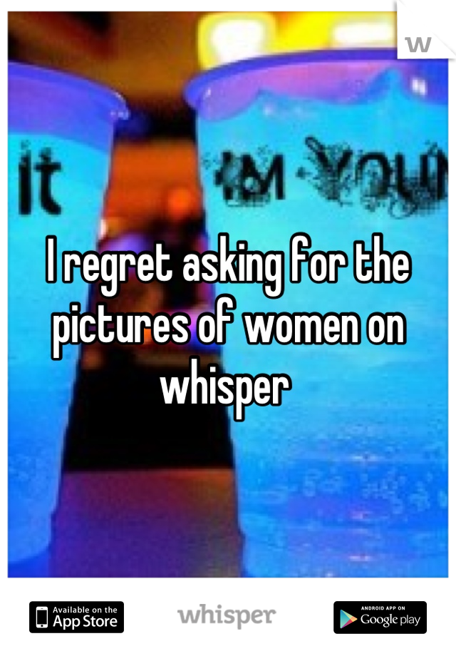 I regret asking for the pictures of women on whisper 