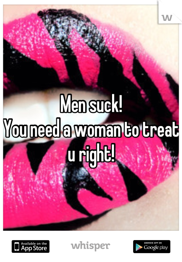 Men suck!
You need a woman to treat u right!