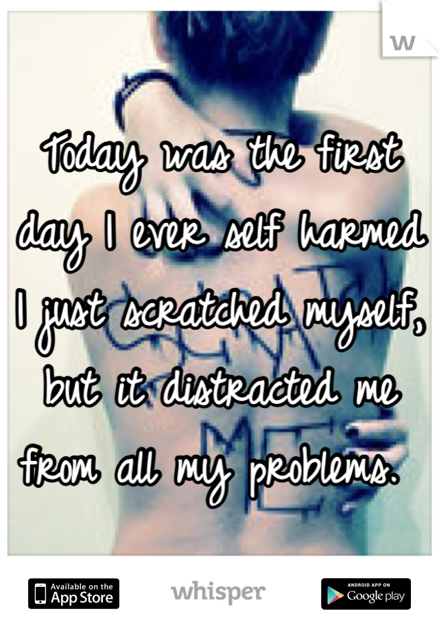 Today was the first day I ever self harmed I just scratched myself, but it distracted me from all my problems. 