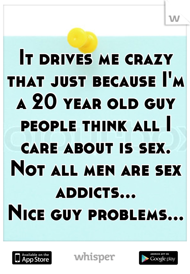 It drives me crazy that just because I'm a 20 year old guy people think all I care about is sex. Not all men are sex addicts...
Nice guy problems...