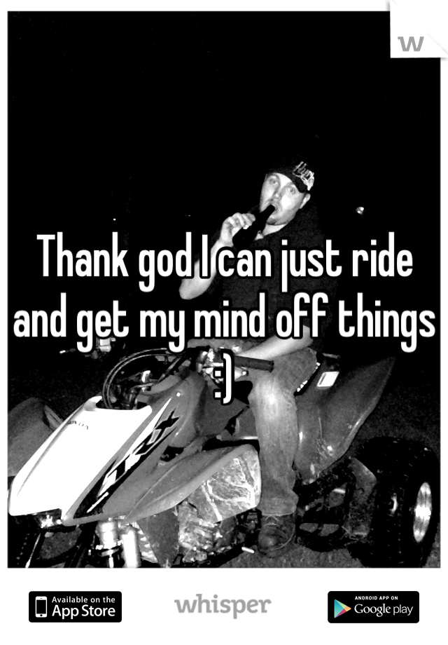 Thank god I can just ride and get my mind off things :)