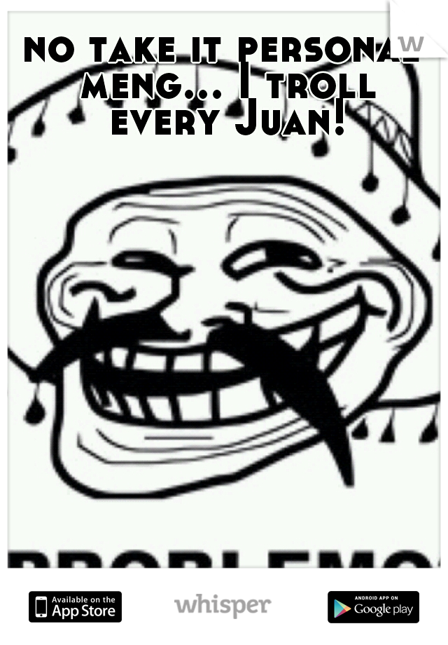 no take it personal meng... I troll every Juan!
