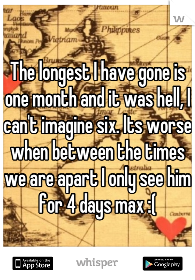 The longest I have gone is one month and it was hell, I can't imagine six. Its worse when between the times we are apart I only see him for 4 days max :(