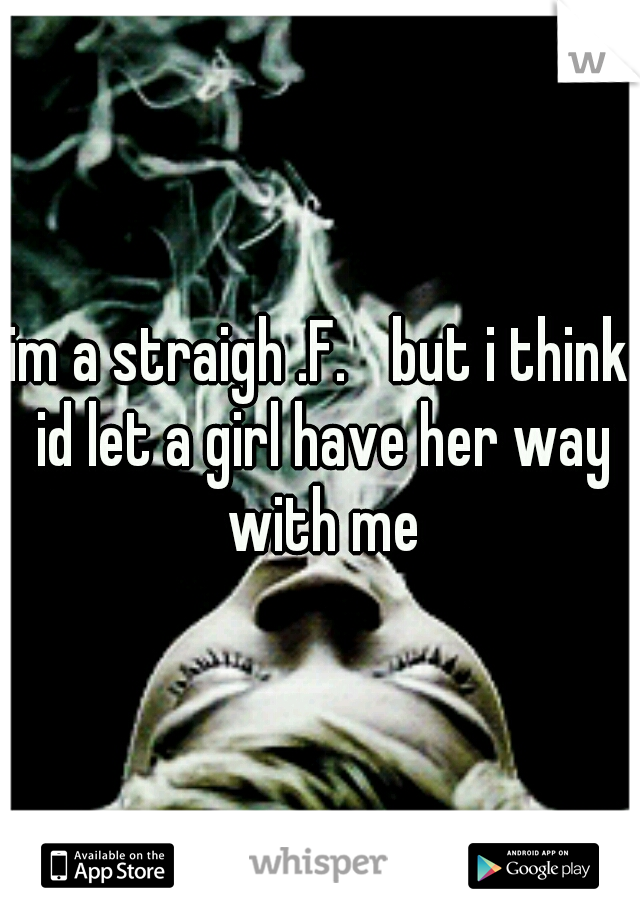 im a straigh .F. 
but i think id let a girl have her way with me