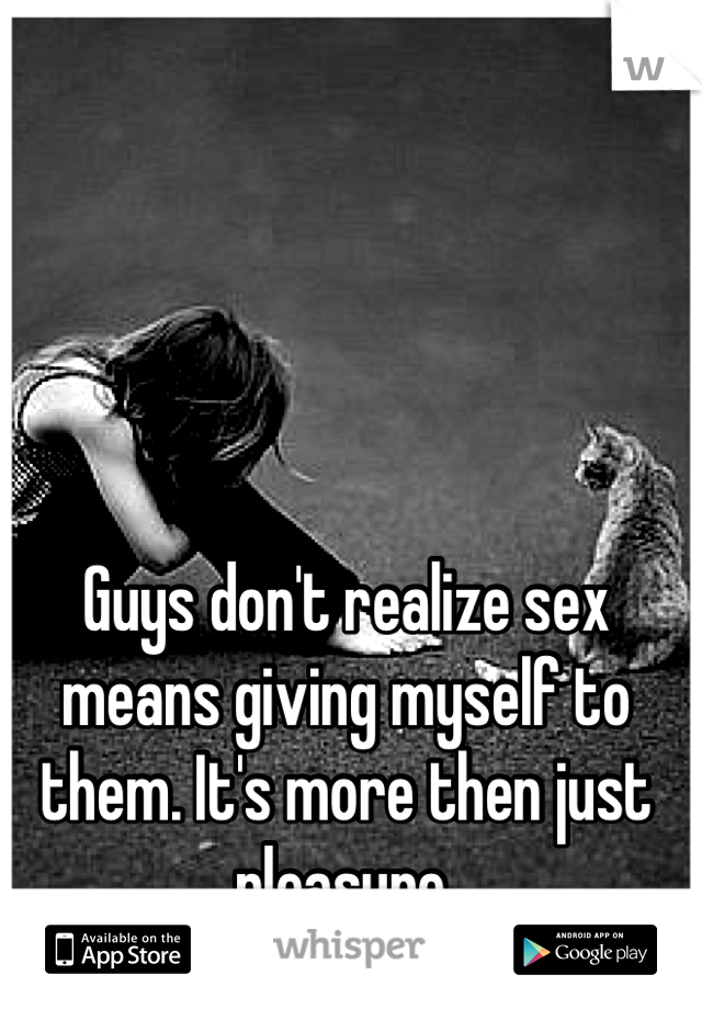 Guys don't realize sex means giving myself to them. It's more then just pleasure.