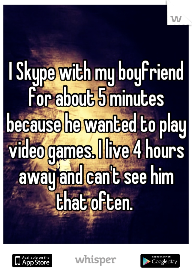 I Skype with my boyfriend for about 5 minutes because he wanted to play video games. I live 4 hours away and can't see him that often. 