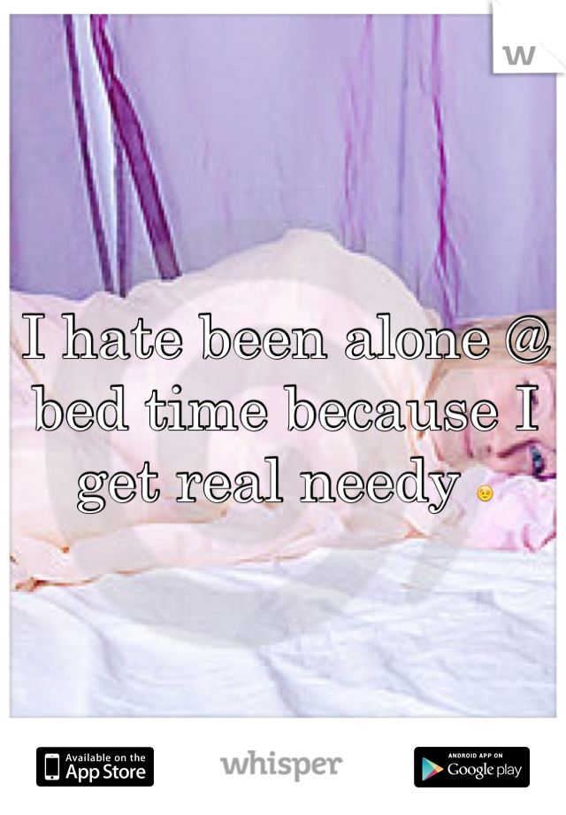 I hate been alone @ bed time because I get real needy 😉