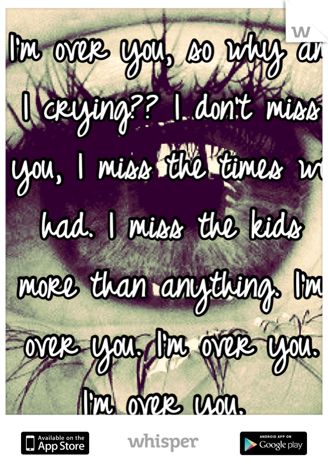I'm over you, so why am I crying?? I don't miss you, I miss the times we had. I miss the kids more than anything. I'm over you. I'm over you. I'm over you. 