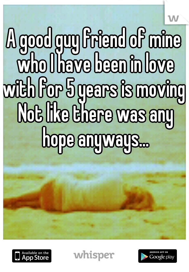 A good guy friend of mine who I have been in love with for 5 years is moving. Not like there was any hope anyways...