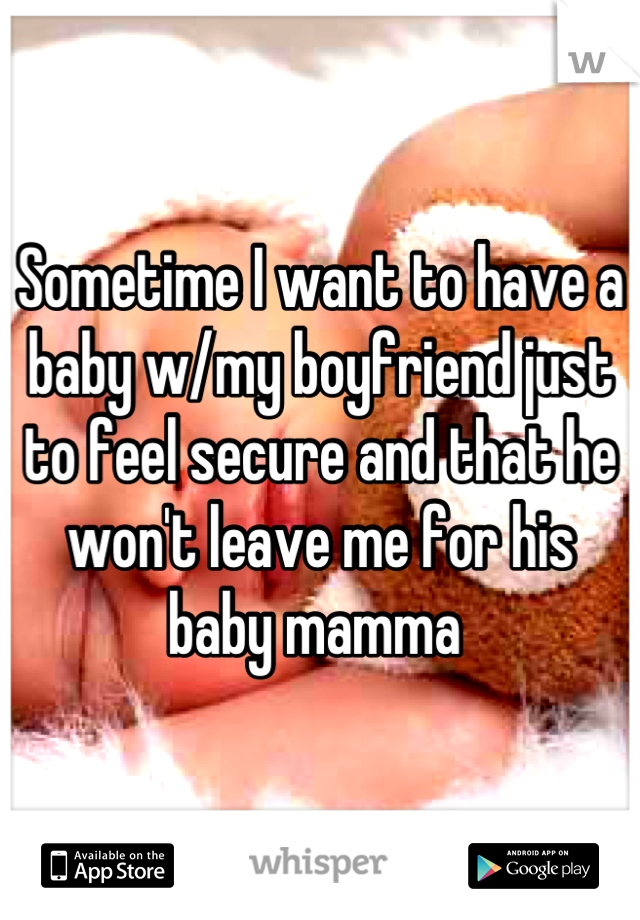 Sometime I want to have a baby w/my boyfriend just to feel secure and that he won't leave me for his baby mamma 