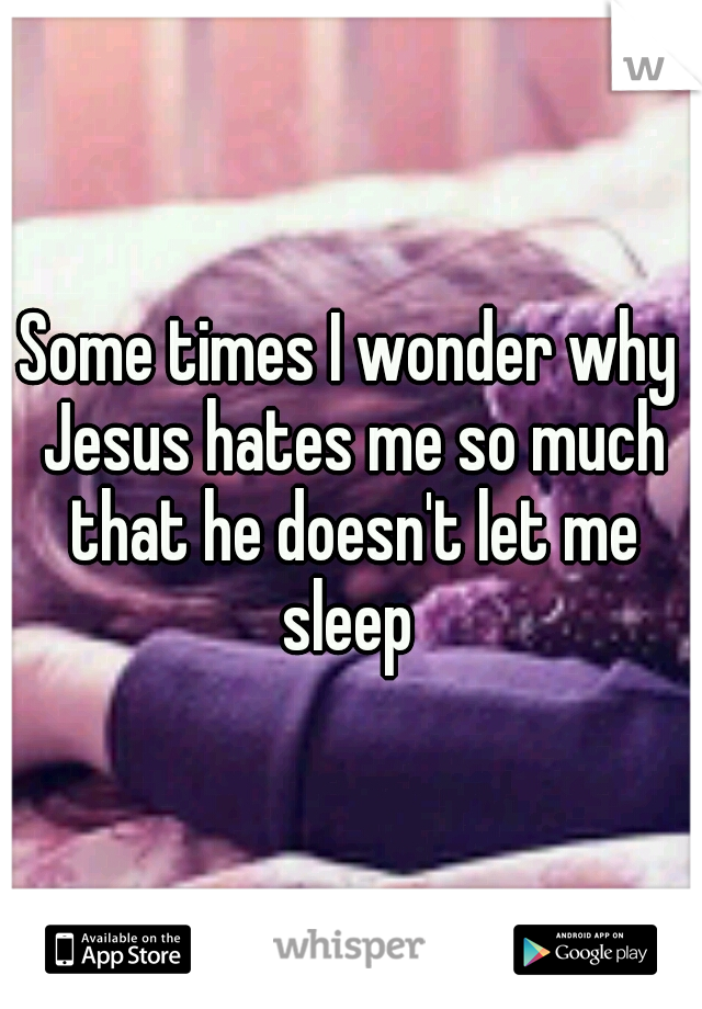 Some times I wonder why Jesus hates me so much that he doesn't let me sleep 