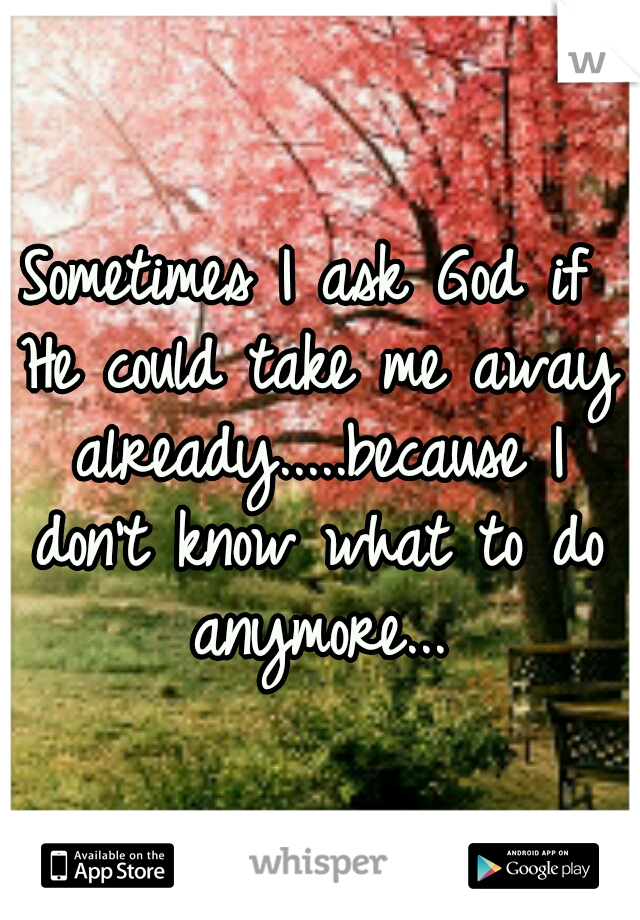 Sometimes I ask God if He could take me away already.....because I don't know what to do anymore...