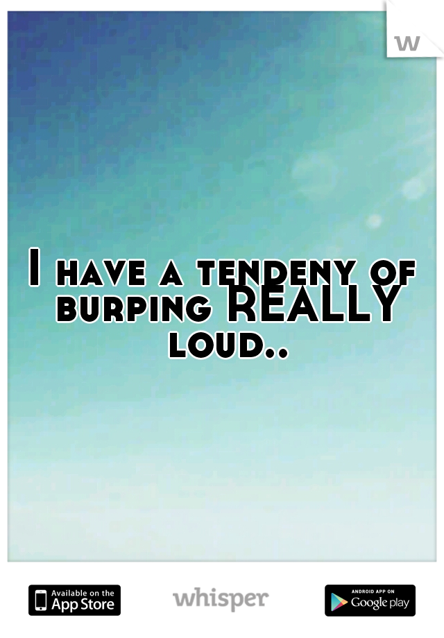 I have a tendeny of burping REALLY loud..