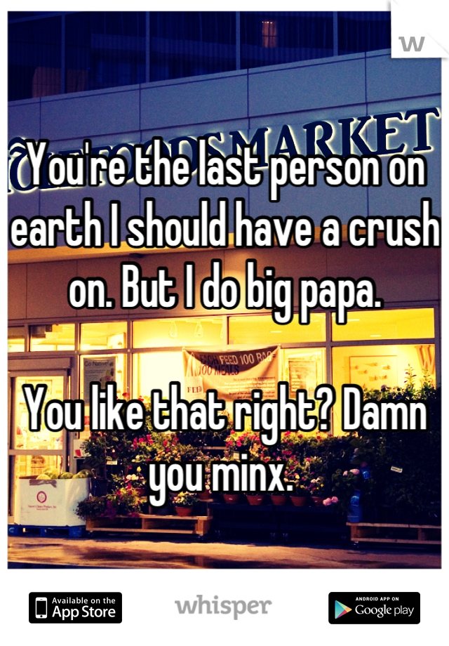 You're the last person on earth I should have a crush on. But I do big papa. 

You like that right? Damn you minx. 