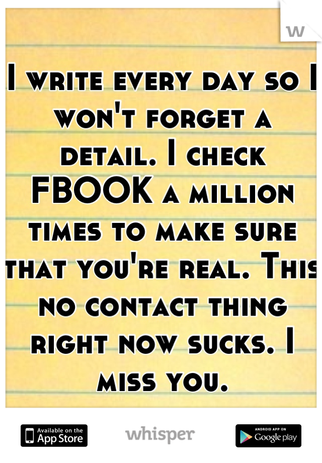 I write every day so I won't forget a detail. I check FBOOK a million times to make sure that you're real. This no contact thing right now sucks. I miss you.