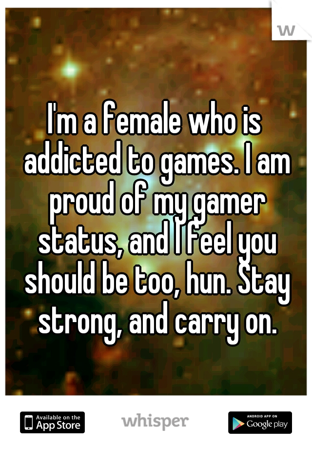 I'm a female who is addicted to games. I am proud of my gamer status, and I feel you should be too, hun. Stay strong, and carry on.