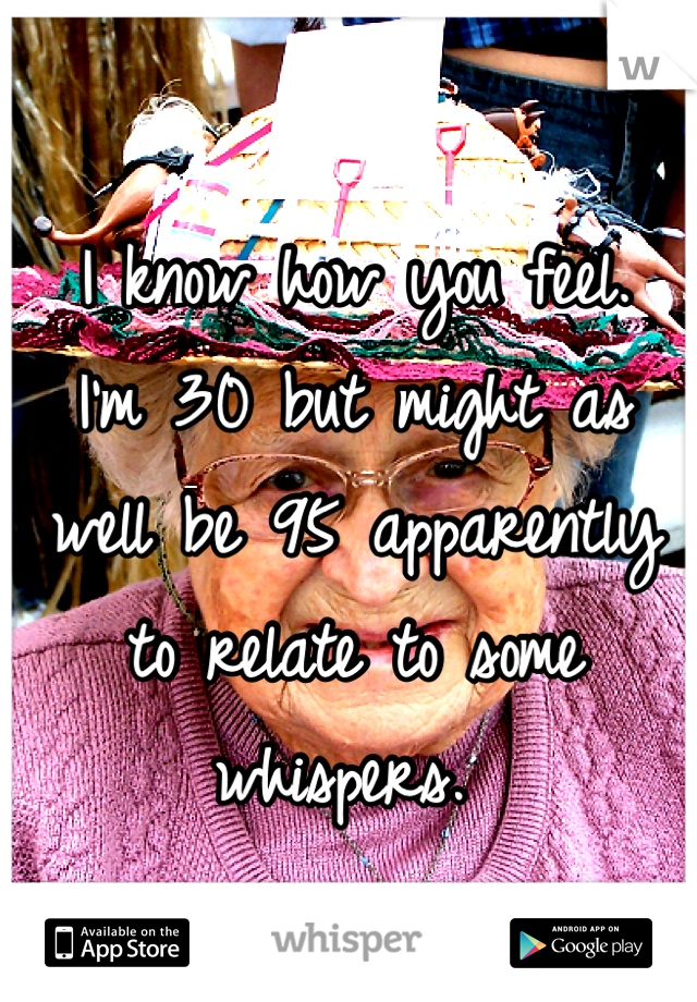 I know how you feel.
I'm 30 but might as well be 95 apparently to relate to some whispers. 