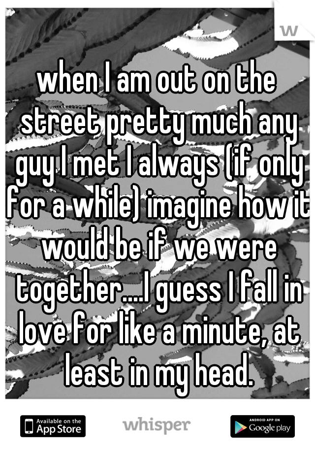 when I am out on the street pretty much any guy I met I always (if only for a while) imagine how it would be if we were together....I guess I fall in love for like a minute, at least in my head.