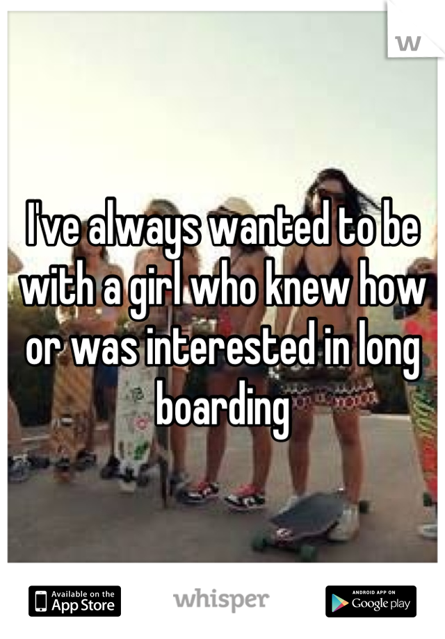 I've always wanted to be with a girl who knew how or was interested in long boarding
