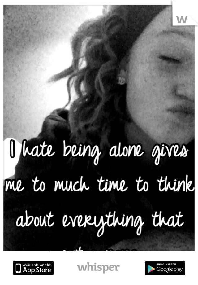 I hate being alone gives me to much time to think about everything that went wrong...