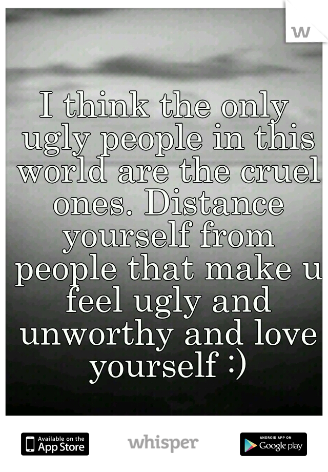 I think the only ugly people in this world are the cruel ones. Distance yourself from people that make u feel ugly and unworthy and love yourself :)