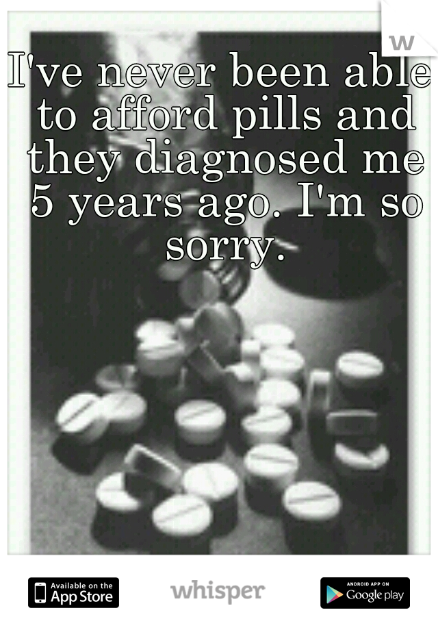 I've never been able to afford pills and they diagnosed me 5 years ago. I'm so sorry.