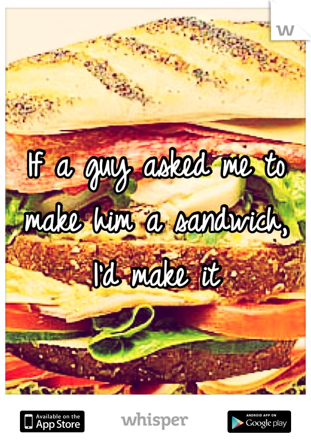 If a guy asked me to make him a sandwich, I'd make it