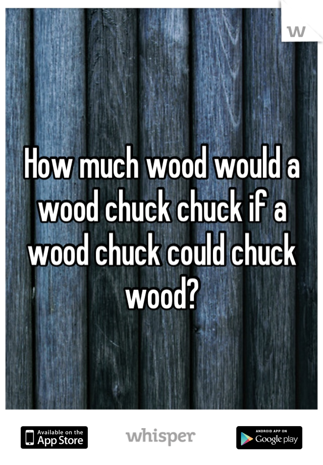 How much wood would a 
wood chuck chuck if a 
wood chuck could chuck 
wood?