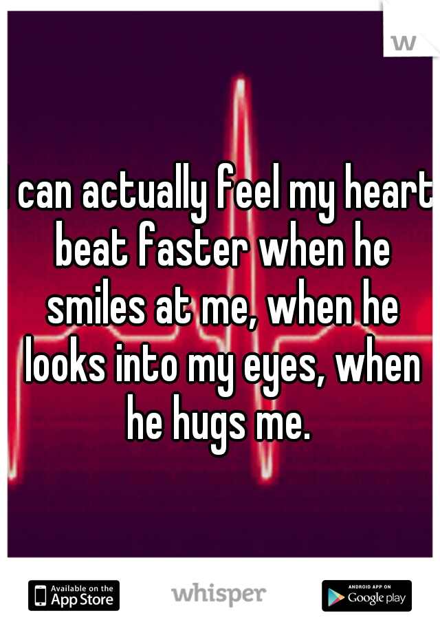 I can actually feel my heart beat faster when he smiles at me, when he looks into my eyes, when he hugs me. 