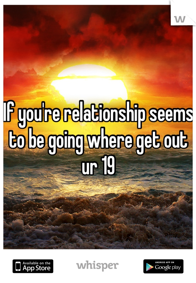 If you're relationship seems to be going where get out ur 19