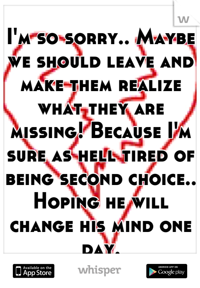 I'm so sorry.. Maybe we should leave and make them realize what they are missing! Because I'm sure as hell tired of being second choice.. Hoping he will change his mind one day.