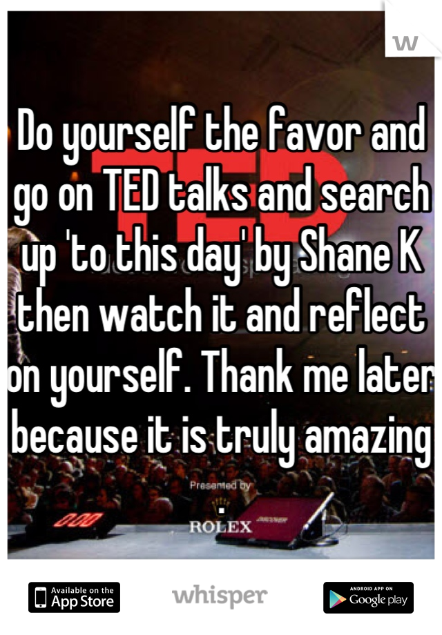 Do yourself the favor and go on TED talks and search up 'to this day' by Shane K then watch it and reflect on yourself. Thank me later because it is truly amazing .
