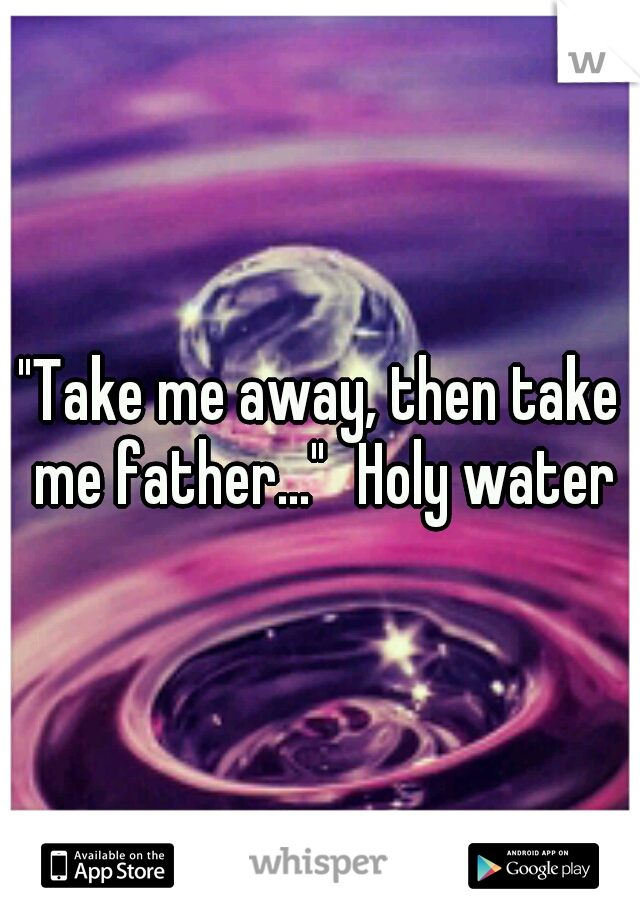 "Take me away, then take me father..."
Holy water