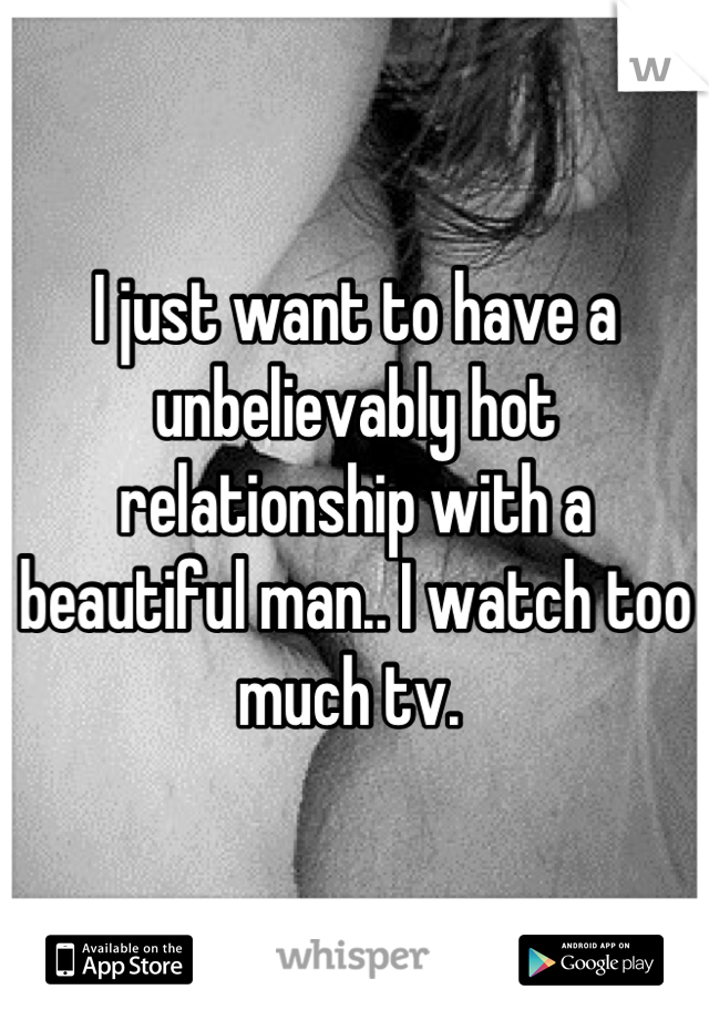 I just want to have a unbelievably hot relationship with a beautiful man.. I watch too much tv. 
