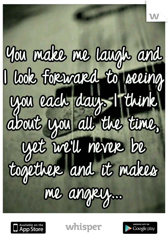  You make me laugh and I look forward to seeing you each day. I think about you all the time, yet we'll never be together and it makes me angry...