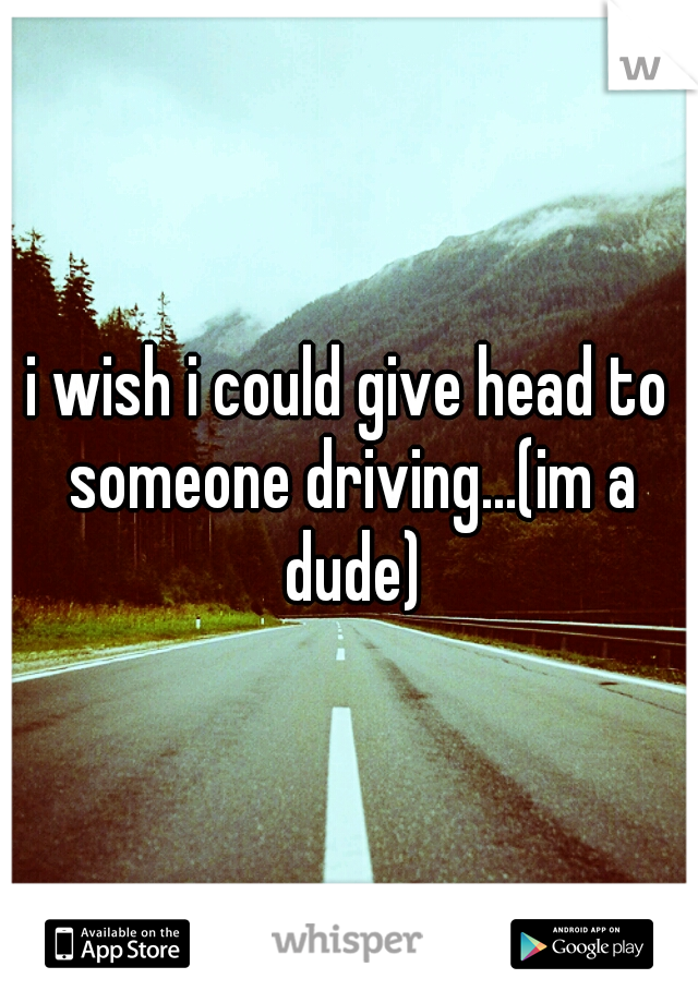 i wish i could give head to someone driving...(im a dude)