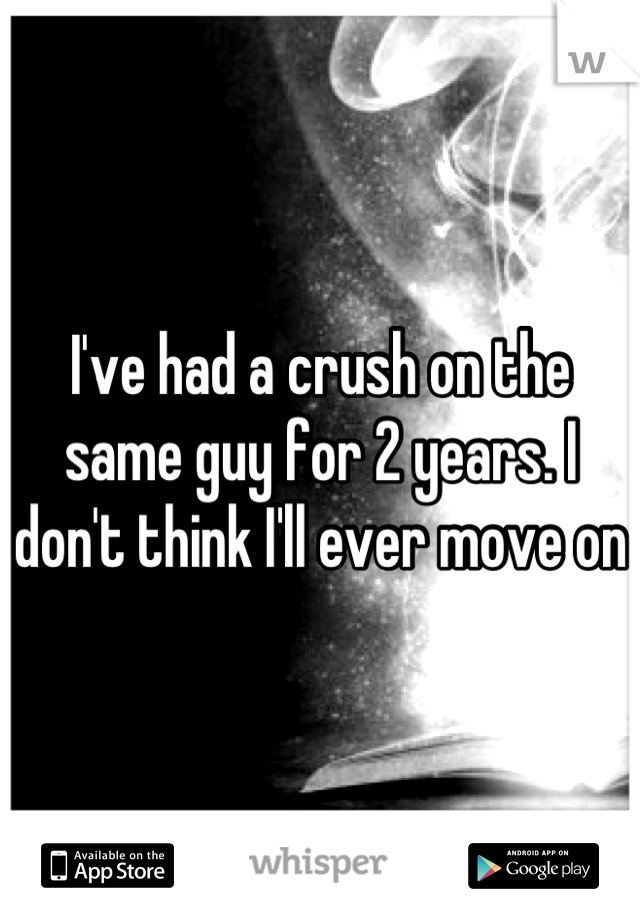 I've had a crush on the same guy for 2 years. I don't think I'll ever move on