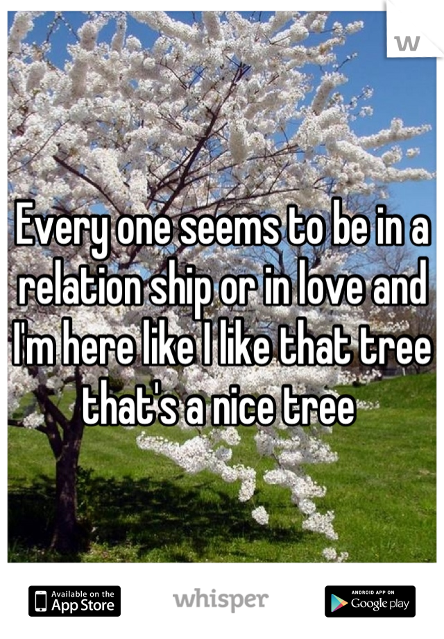 Every one seems to be in a relation ship or in love and I'm here like I like that tree that's a nice tree 
