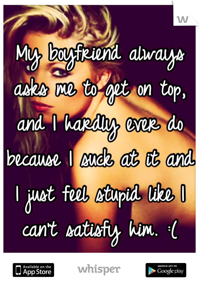 My boyfriend always asks me to get on top, and I hardly ever do because I suck at it and I just feel stupid like I can't satisfy him. :(