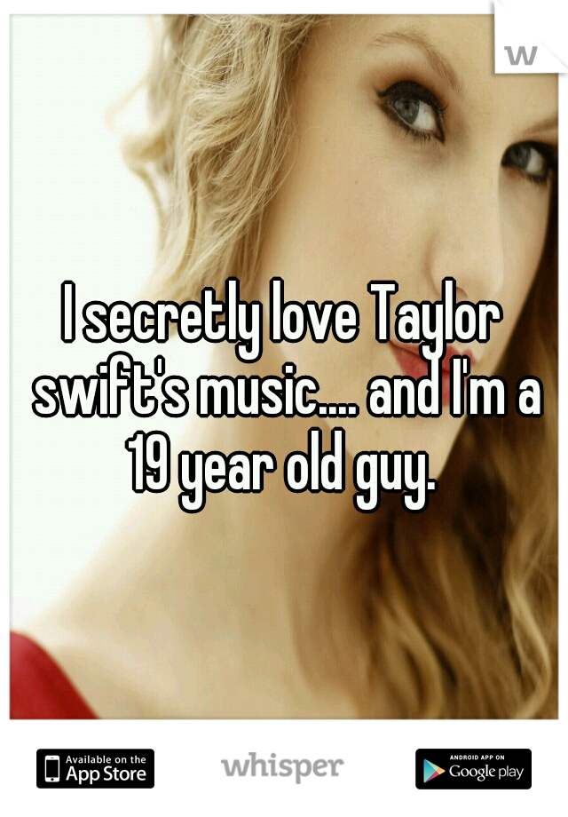 I secretly love Taylor swift's music.... and I'm a 19 year old guy. 