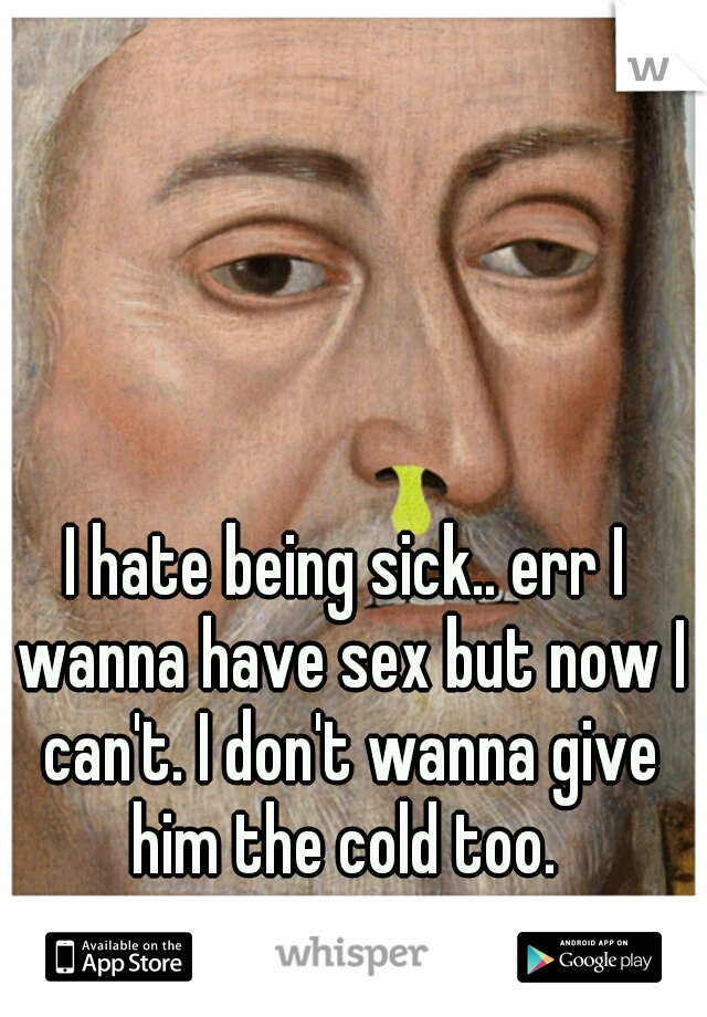 I hate being sick.. err I wanna have sex but now I can't. I don't wanna give him the cold too. 