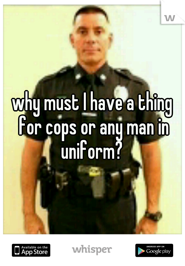 why must I have a thing for cops or any man in uniform? 