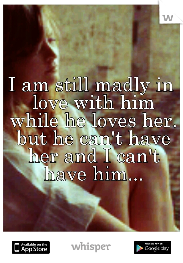I am still madly in love with him while he loves her. but he can't have her and I can't have him...