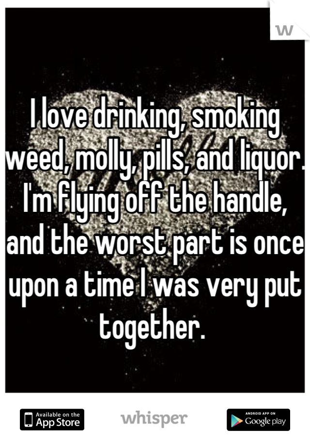 I love drinking, smoking weed, molly, pills, and liquor. I'm flying off the handle, and the worst part is once upon a time I was very put together. 