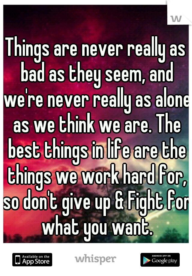 Things are never really as bad as they seem, and we're never really as alone as we think we are. The best things in life are the things we work hard for, so don't give up & Fight for what you want.