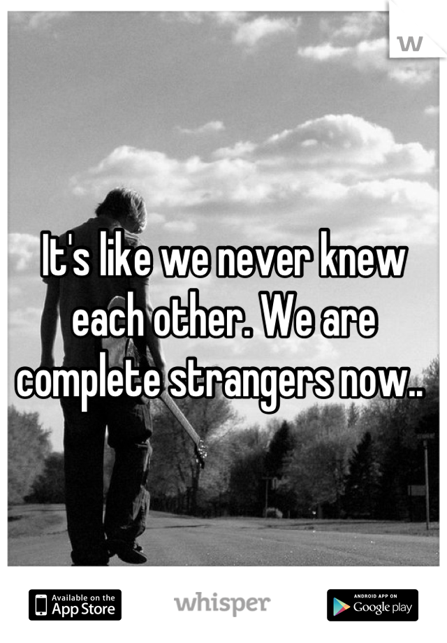 It's like we never knew each other. We are complete strangers now.. 