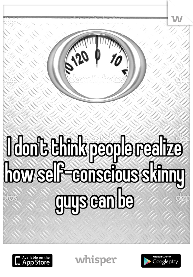 I don't think people realize how self-conscious skinny guys can be
