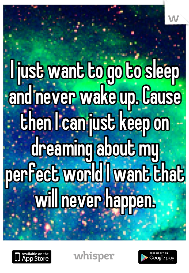 I just want to go to sleep and never wake up. Cause then I can just keep on dreaming about my perfect world I want that will never happen.