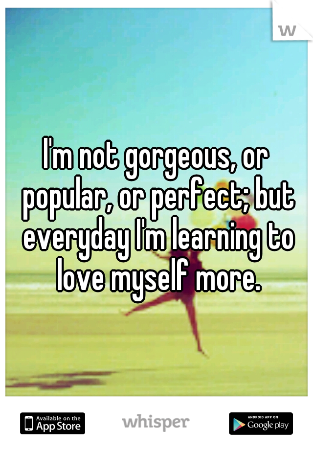 I'm not gorgeous, or popular, or perfect; but everyday I'm learning to love myself more.